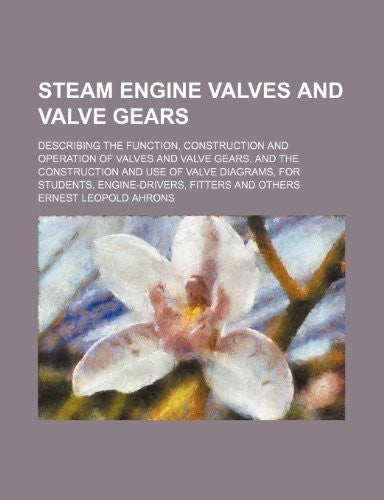 Steam Engine Valves and Valve Gears; Describing the Function, Construction and Operation of Valves and Valve Gears, and the Construction and Use of Valve Diagrams, for Students, Engine-Drivers, Fitters and Others
