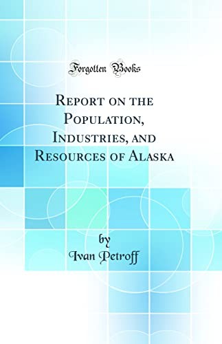 Report on the Population, Industries, and Resources of Alaska (Classic Reprint)