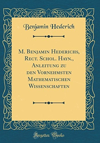 M. Benjamin Hederichs, Rect. Schol. Hayn., Anleitung zu den Vornehmsten Mathematischen Wissenschaften (Classic Reprint)