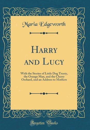 Harry and Lucy: With the Stories of Little Dog Trusty, the Orange Man, and the Cherry Orchard, and an Address to Mothers (Classic Reprint)