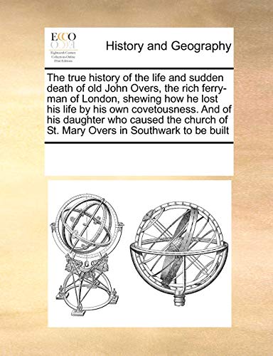 The True History of the Life and Sudden Death of Old John Overs, the Rich Ferry-Man of London, Shewing How He Lost His Life by His Own Covetousness. and of His Daughter Who Caused the Church of St. Mary Overs in Southwark to Be Built