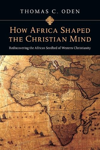 How Africa Shaped the Christian Mind Rediscovering the African Seedbed of Western Christianity