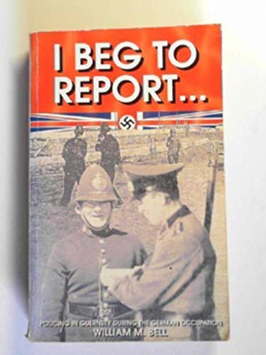 I BEG TO REPORT: POLICING IN GUERNSY DURING THE GERMAN OCCUPATION.