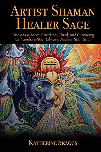Artist Shaman Healer Sage: Timeless Wisdom, Practices, Ritual, and Ceremony to Transform Your Life and Awaken Your Soul