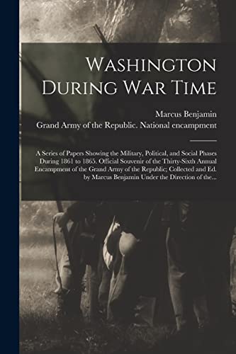 Washington During War Time; a Series of Papers Showing the Military, Political, and Social Phases During 1861 to 1865. Official Souvenir of the Thirty-sixth Annual Encampment of the Grand Army of the Republic; Collected and Ed. by Marcus Benjamin Under...