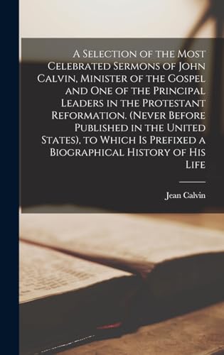 A Selection of the Most Celebrated Sermons of John Calvin, Minister of the Gospel and One of the Principal Leaders in the Protestant Reformation. (Never Before Published in the United States), to Which Is Prefixed a Biographical History of His Life