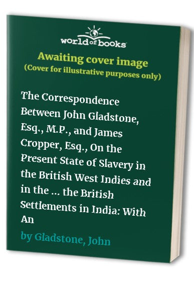 The Correspondence Between John Gladstone, Esq., M.P., and James Cropper, Esq., On the Present State of Slavery in the British West Indies and in the United States of America