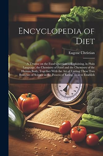 Encyclopedia of Diet; a Treatise on the Food Question ... Explaining, in Plain Language, the Chemistry of Food and the Chemistry of the Human Body, Together With the art of Uniting These two Branches of Science in the Process of Eating, so as to Establish