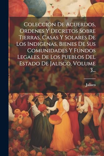 Colección De Acuerdos, Ordenes Y Decretos Sobre Tierras, Casas Y Solares De Los Indigenas, Bienes De Sus Comunidades Y Fundos Legales, De Los Pueblos Del Estado De Jalisco, Volume 3...