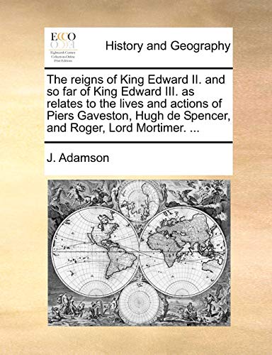 The Reigns of King Edward II. and So Far of King Edward III. as Relates to the Lives and Actions of Piers Gaveston, Hugh de Spencer, and Roger, Lord Mortimer. ...