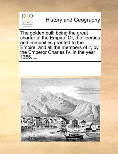 The Golden Bull; Being the Great Charter of the Empire. Or, the Liberties and Immunities Granted to the Empire, and All the Members of It, by the Emperor Charles IV. in the Year 1356. ...