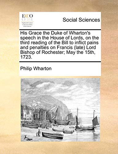 His Grace the Duke of Wharton's Speech in the House of Lords, on the Third Reading of the Bill to Inflict Pains and Penalties on Francis (Late) Lord Bishop of Rochester; May the 15th, 1723.