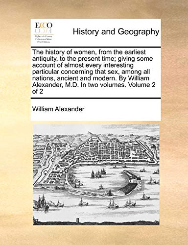 The History of Women, from the Earliest Antiquity, to the Present Time; Giving Some Account of Almost Every Interesting Particular Concerning That Sex, Among All Nations, Ancient and Modern. by William Alexander, M.D. in Two Volumes. Volume 2 of 2