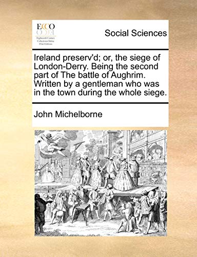 Ireland Preserv'd; Or, the Siege of London-Derry. Being the Second Part of the Battle of Aughrim. Written by a Gentleman Who Was in the Town During the Whole Siege.