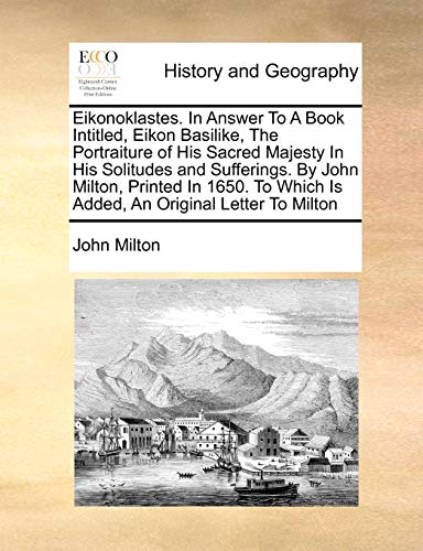 Eikonoklastes. in Answer to a Book Intitled, Eikon Basilike, the Portraiture of His Sacred Majesty in His Solitudes and Sufferings. by John Milton, Printed in 1650. to Which Is Added, an Original Letter to Milton