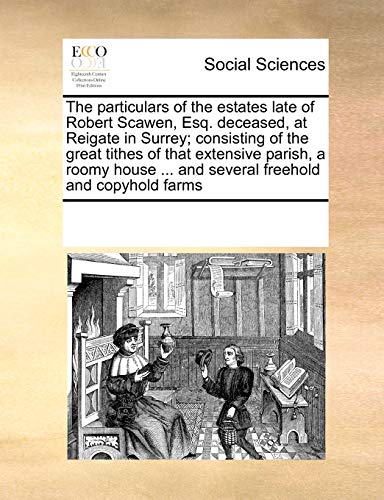 The Particulars of the Estates Late of Robert Scawen, Esq. Deceased, at Reigate in Surrey; Consisting of the Great Tithes of That Extensive Parish, a Roomy House ... and Several Freehold and Copyhold Farms