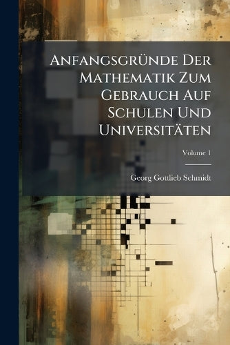 Anfangsgrunde Der Mathematik Zum Gebrauch Auf Schulen Und Universitaten, Volume 1