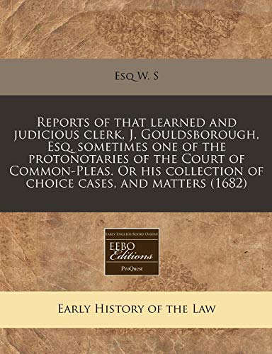 Reports of That Learned and Judicious Clerk, J. Gouldsborough, Esq. Sometimes One of the Protonotaries of the Court of Common-Pleas. or His Collection of Choice Cases, and Matters (1682)