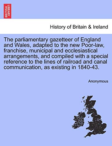 The parliamentary gazetteer of England and Wales, adapted to the new Poor-law, franchise, municipal and ecclesiastical arrangements, and compiled with a special reference to the lines of railroad and canal communication, as existing in 1840-43.