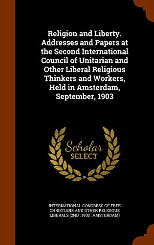 Religion and Liberty. Addresses and Papers at the Second International Council of Unitarian and Other Liberal Religious Thinkers and Workers, Held in Amsterdam, September, 1903