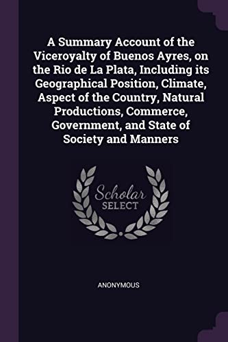 A Summary Account of the Viceroyalty of Buenos Ayres, on the Rio de La Plata, Including its Geographical Position, Climate, Aspect of the Country, Natural Productions, Commerce, Government, and State of Society and Manners