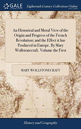 An Historical and Moral View of the Origin and Progress of the French Revolution; and the Effect it has Produced in Europe. By Mary Wollstonecraft. Volume the First