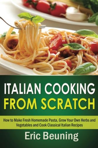 Italian Cooking From Scratch - How to Make Fresh Homemade Pasta, Grow Your Own Herbs and Vegetables and Cook Classical Italian Recipes