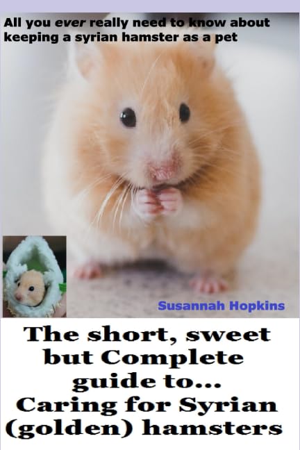 The short, sweet but Complete guide to... caring for Syrian (golden) hamsters: All you ever really need to know about keeping a Syrian hamster as a pet (Short, Sweet comprehensive guide to .....)