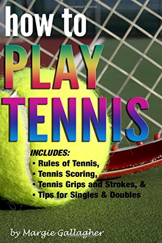 How to Play Tennis The Complete Guide to the Rules of Tennis Tennis Scoring Tennis Grips and Strokes and Tennis Tips for Singles Doubles