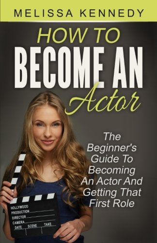 How To Become An Actor: The Beginner's Guide To Becoming An Actor And Getting That First Role
