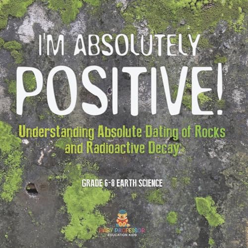 I'm Absolutely Positive! Understanding Absolute Dating of Rocks and Radioactive Decay Grade 6-8 Earth Science