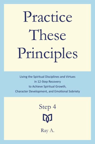 Practice These Principles Living the Spiritual Disciplines and Virtues in Step Recovery to Achieve Spiritual Growth Character Development and Emotional Sobriety Step