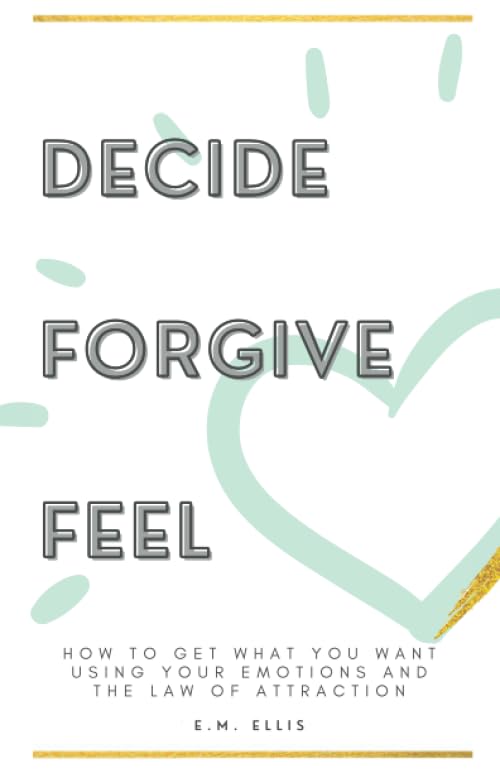 Decide, Forgive, Feel: How to get what you want using your emotions and the law of attraction