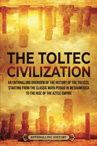 The Toltec Civilization: An Enthralling Overview of the History of the Toltecs, Starting from the Classic Maya Period in Mesoamerica to the Rise of the Aztec Empire (Ancient Mexico)