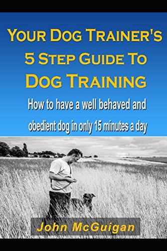 Your Dog Trainers 5 Step Guide To Dog Training: How to have a well behaved and obedient dog in only 15 minutes a day