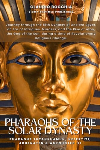 Tutankhamun, Nefertiti, Akhenaten and Amenhotep III - Pharaohs of the Solar Dynasty: The 18th Dynasty of Ancient Egypt, an Era of Intrigue, Murder, ... legends and intrigues spanning millennia.)
