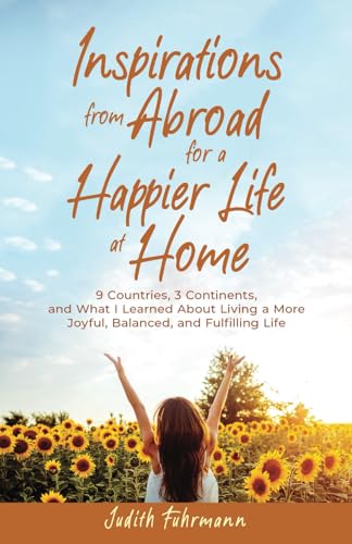 Inspirations from Abroad for a Happier Life at Home. 9 Countries, 3 Continents, and what I Learned about Living a more Joyful, Balanced, and Fulfilling Life