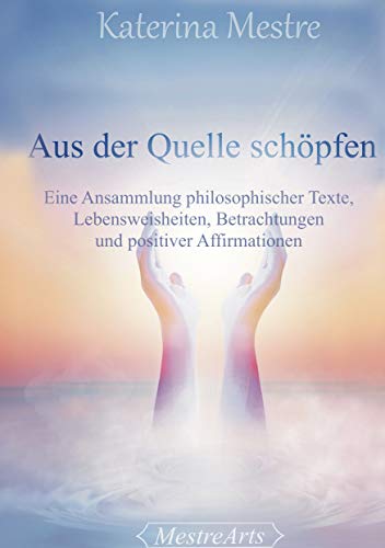 Aus der Quelle schöpfen: Eine Ansammlung philosophischer Texte, Lebensweisheiten, Betrachtungen und positiver Affirmationen