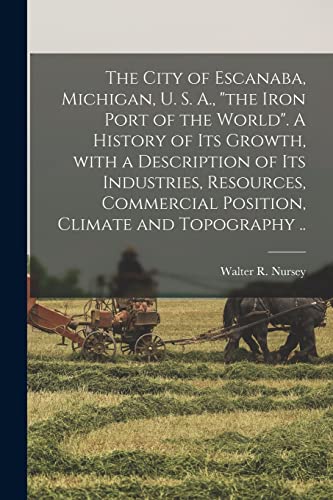 The City of Escanaba, Michigan, U. S. A., the Iron Port of the World. A History of Its Growth, With a Description of Its Industries, Resources, Commercial Position, Climate and Topography ..