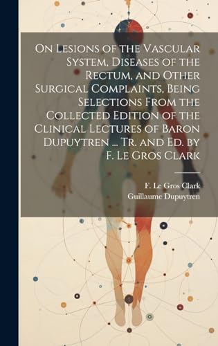 On Lesions of the Vascular System, Diseases of the Rectum, and Other Surgical Complaints, Being Selections From the Collected Edition of the Clinical Lectures of Baron Dupuytren ... Tr. and ed. by F. Le Gros Clark