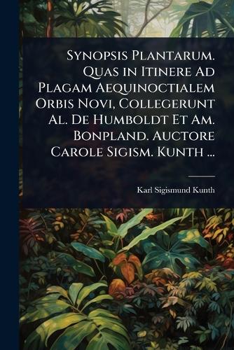 Synopsis Plantarum. Quas in Itinere Ad Plagam Aequinoctialem Orbis Novi, Collegerunt Al. De Humboldt Et Am. Bonpland. Auctore Carole Sigism. Kunth ...