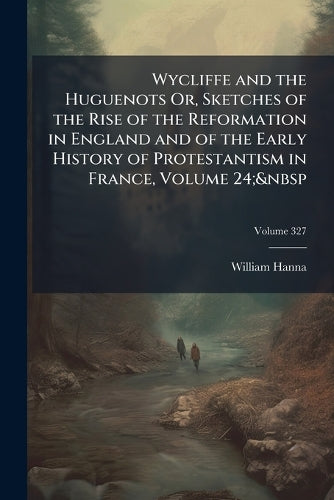 Wycliffe and the Huguenots Or, Sketches of the Rise of the Reformation in England and of the Early History of Protestantism in France, Volume 24; 