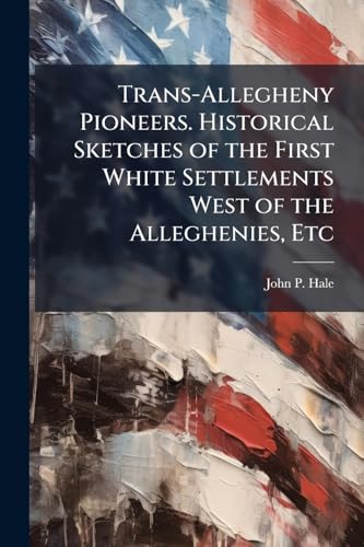 Trans-Allegheny Pioneers. Historical Sketches of the First White Settlements West of the Alleghenies, Etc