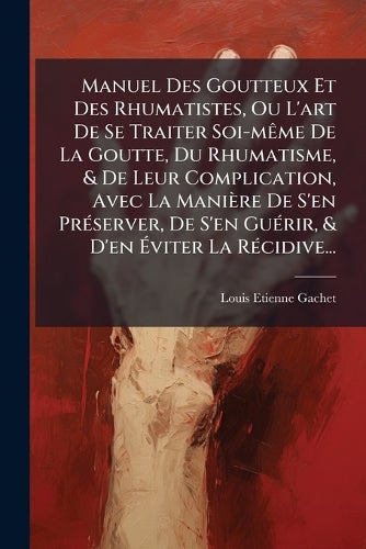Manuel Des Goutteux Et Des Rhumatistes, Ou L'art De Se Traiter Soi-mÃame De La Goutte, Du Rhumatisme, & De Leur Complication, Avec La Manière De S'en PrÃ(c)server, De S'en GuÃ(c)rir, & D'en Éviter La RÃ(c)cidive...