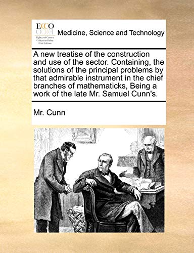 A New Treatise of the Construction and Use of the Sector. Containing, the Solutions of the Principal Problems by That Admirable Instrument in the Chief Branches of Mathematicks, Being a Work of the Late Mr. Samuel Cunn's.