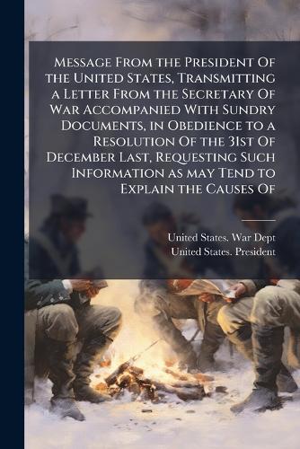 Message From the President Of the United States, Transmitting a Letter From the Secretary Of War Accompanied With Sundry Documents, in Obedience to a Resolution Of the 31st Of December Last, Requesting Such Information as may Tend to Explain the Causes Of