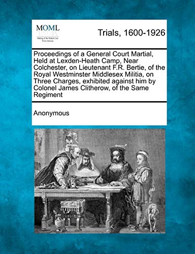 Proceedings of a General Court Martial, Held at Lexden-Heath Camp, Near Colchester, on Lieutenant F.R. Bertie, of the Royal Westminster Middlesex Militia, on Three Charges, Exhibited Against Him by Colonel James Clitherow, of the Same Regiment