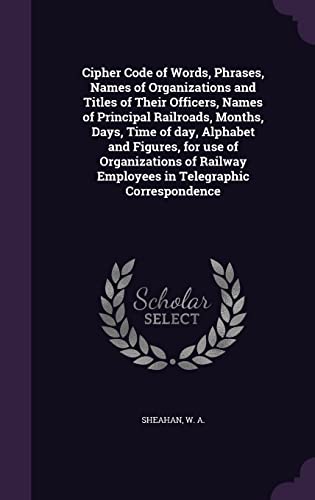 Cipher Code of Words, Phrases, Names of Organizations and Titles of Their Officers, Names of Principal Railroads, Months, Days, Time of day, Alphabet and Figures, for use of Organizations of Railway Employees in Telegraphic Correspondence