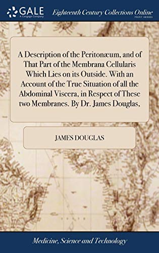 A Description of the Peritonæum, and of That Part of the Membrana Cellularis Which Lies on its Outside. With an Account of the True Situation of all the Abdominal Viscera, in Respect of These two Membranes. By Dr. James Douglas,