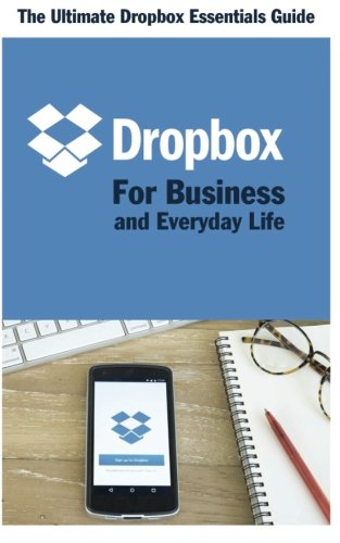 Dropbox for Business and Everyday Life: The Ultimate Dropbox Essentials Guide